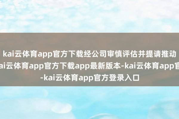 kai云体育app官方下载经公司审慎评估并提请推动大会批准-kai云体育app官方下载app最新版本-kai云体育app官方登录入口