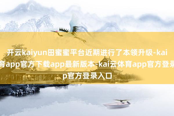 开云kaiyun田蜜蜜平台近期进行了本领升级-kai云体育app官方下载app最新版本-kai云体育app官方登录入口