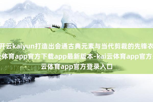 开云kaiyun打造出会通古典元素与当代剪裁的先锋衣饰-kai云体育app官方下载app最新版本-kai云体育app官方登录入口