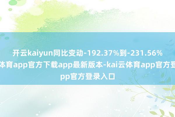 开云kaiyun同比变动-192.37%到-231.56%-kai云体育app官方下载app最新版本-kai云体育app官方登录入口