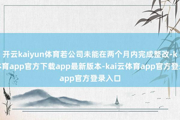 开云kaiyun体育若公司未能在两个月内完成整改-kai云体育app官方下载app最新版本-kai云体育app官方登录入口