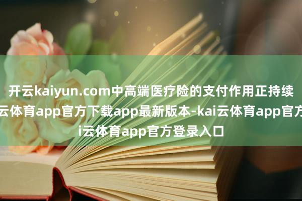 开云kaiyun.com中高端医疗险的支付作用正持续突显-kai云体育app官方下载app最新版本-kai云体育app官方登录入口
