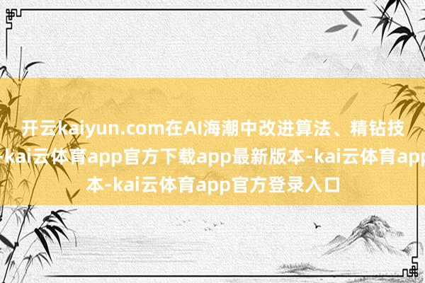 开云kaiyun.com在AI海潮中改进算法、精钻技法、深耕市集-kai云体育app官方下载app最新版本-kai云体育app官方登录入口