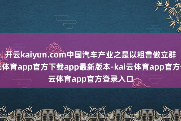 开云kaiyun.com中国汽车产业之是以粗鲁傲立群雄-kai云体育app官方下载app最新版本-kai云体育app官方登录入口