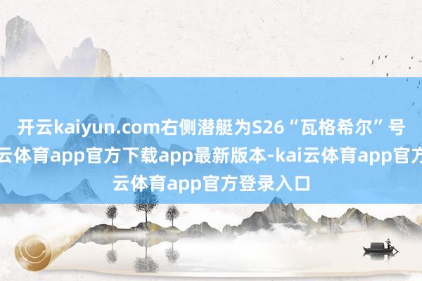 开云kaiyun.com右侧潜艇为S26“瓦格希尔”号其中-kai云体育app官方下载app最新版本-kai云体育app官方登录入口