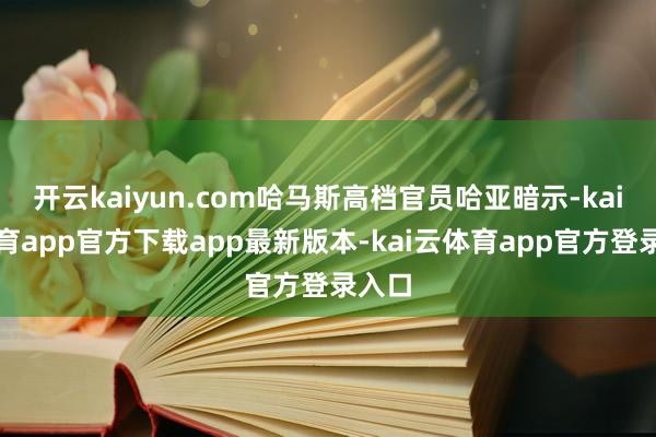 开云kaiyun.com哈马斯高档官员哈亚暗示-kai云体育app官方下载app最新版本-kai云体育app官方登录入口