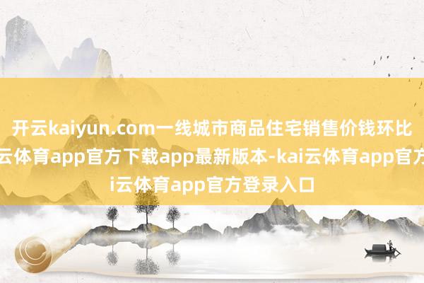 开云kaiyun.com一线城市商品住宅销售价钱环比上升-kai云体育app官方下载app最新版本-kai云体育app官方登录入口