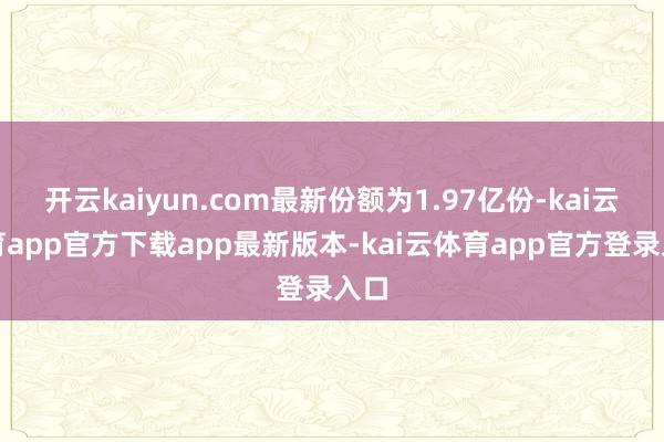 开云kaiyun.com最新份额为1.97亿份-kai云体育app官方下载app最新版本-kai云体育app官方登录入口