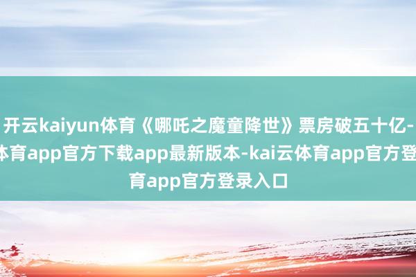 开云kaiyun体育《哪吒之魔童降世》票房破五十亿-kai云体育app官方下载app最新版本-kai云体育app官方登录入口