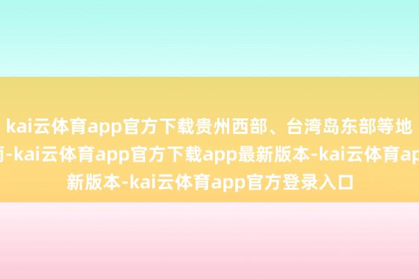 kai云体育app官方下载贵州西部、台湾岛东部等地部分地区有小雨-kai云体育app官方下载app最新版本-kai云体育app官方登录入口