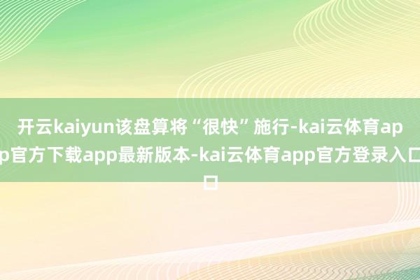 开云kaiyun该盘算将“很快”施行-kai云体育app官方下载app最新版本-kai云体育app官方登录入口