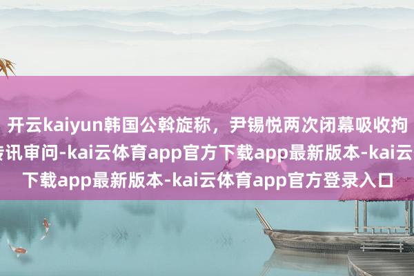 开云kaiyun韩国公斡旋称，尹锡悦两次闭幕吸收拘留探问，正琢磨强制传讯审问-kai云体育app官方下载app最新版本-kai云体育app官方登录入口