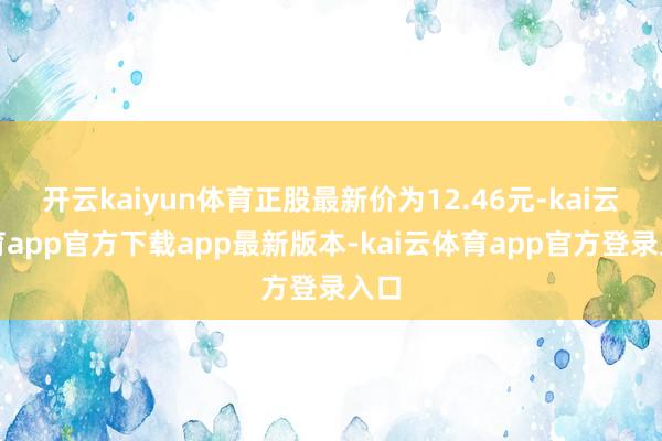 开云kaiyun体育正股最新价为12.46元-kai云体育app官方下载app最新版本-kai云体育app官方登录入口