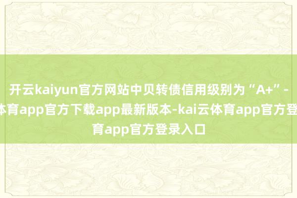 开云kaiyun官方网站中贝转债信用级别为“A+”-kai云体育app官方下载app最新版本-kai云体育app官方登录入口