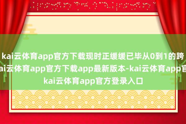 kai云体育app官方下载现时正缓缓已毕从0到1的跨越式改动-kai云体育app官方下载app最新版本-kai云体育app官方登录入口