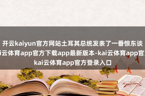 开云kaiyun官方网站土耳其总统发表了一番惊东谈主言论-kai云体育app官方下载app最新版本-kai云体育app官方登录入口