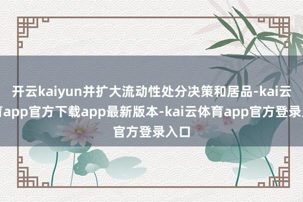 开云kaiyun并扩大流动性处分决策和居品-kai云体育app官方下载app最新版本-kai云体育app官方登录入口
