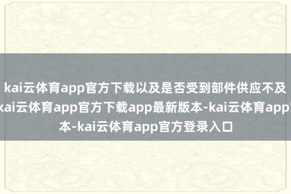 kai云体育app官方下载以及是否受到部件供应不及影响的问题-kai云体育app官方下载app最新版本-kai云体育app官方登录入口