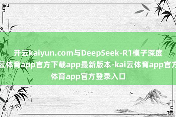 开云kaiyun.com与DeepSeek-R1模子深度对接-kai云体育app官方下载app最新版本-kai云体育app官方登录入口