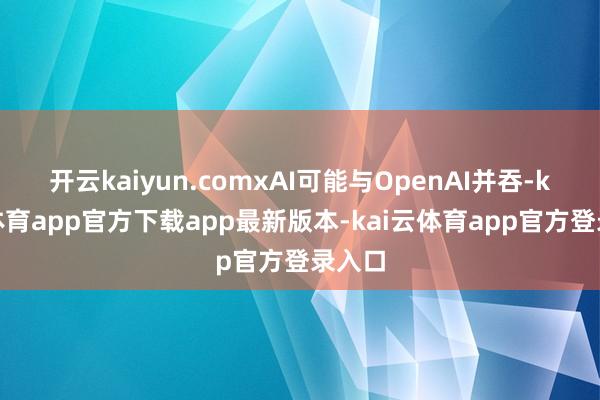 开云kaiyun.comxAI可能与OpenAI并吞-kai云体育app官方下载app最新版本-kai云体育app官方登录入口
