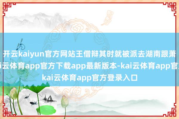 开云kaiyun官方网站王僧辩其时就被派去湖南跟萧誉作战-kai云体育app官方下载app最新版本-kai云体育app官方登录入口
