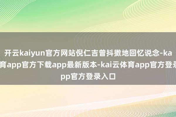 开云kaiyun官方网站倪仁吉曾抖擞地回忆说念-kai云体育app官方下载app最新版本-kai云体育app官方登录入口