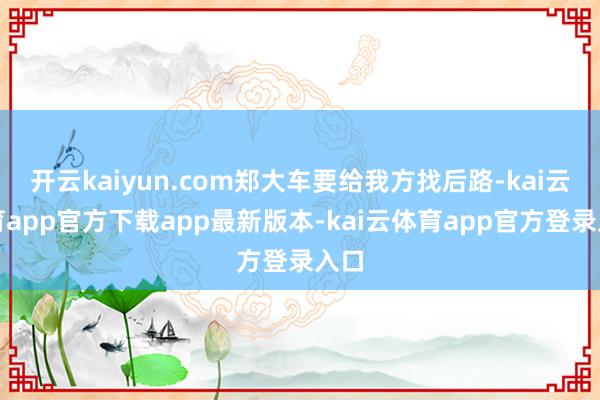 开云kaiyun.com郑大车要给我方找后路-kai云体育app官方下载app最新版本-kai云体育app官方登录入口