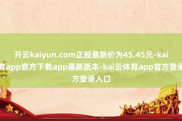 开云kaiyun.com正股最新价为45.45元-kai云体育app官方下载app最新版本-kai云体育app官方登录入口