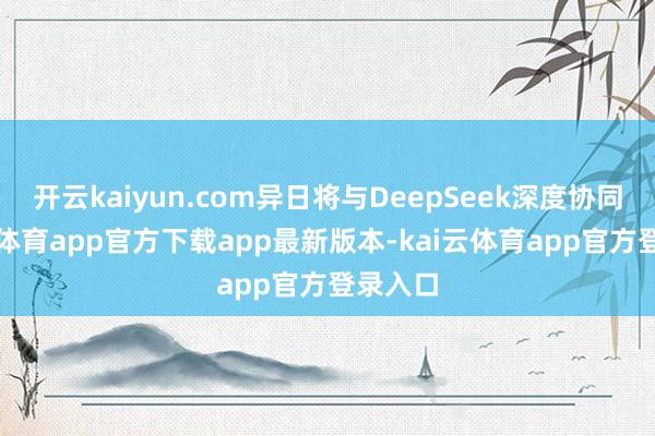开云kaiyun.com异日将与DeepSeek深度协同-kai云体育app官方下载app最新版本-kai云体育app官方登录入口