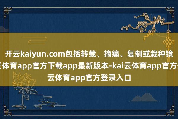 开云kaiyun.com包括转载、摘编、复制或栽种镜像-kai云体育app官方下载app最新版本-kai云体育app官方登录入口