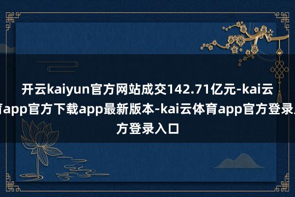 开云kaiyun官方网站成交142.71亿元-kai云体育app官方下载app最新版本-kai云体育app官方登录入口