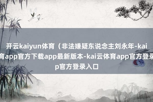 开云kaiyun体育（非法嫌疑东说念主刘永年-kai云体育app官方下载app最新版本-kai云体育app官方登录入口