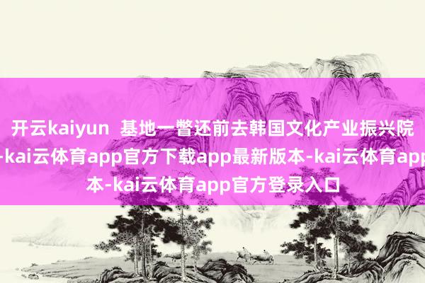 开云kaiyun  基地一瞥还前去韩国文化产业振兴院进行调研调换-kai云体育app官方下载app最新版本-kai云体育app官方登录入口