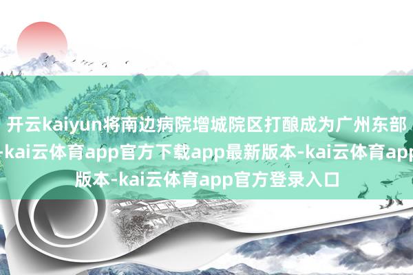 开云kaiyun将南边病院增城院区打酿成为广州东部新的医疗高地-kai云体育app官方下载app最新版本-kai云体育app官方登录入口