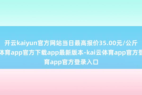 开云kaiyun官方网站当日最高报价35.00元/公斤-kai云体育app官方下载app最新版本-kai云体育app官方登录入口