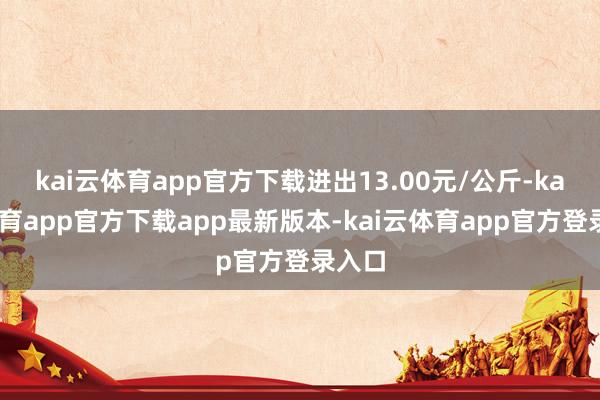 kai云体育app官方下载进出13.00元/公斤-kai云体育app官方下载app最新版本-kai云体育app官方登录入口