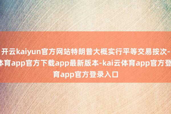 开云kaiyun官方网站特朗普大概实行平等交易按次-kai云体育app官方下载app最新版本-kai云体育app官方登录入口