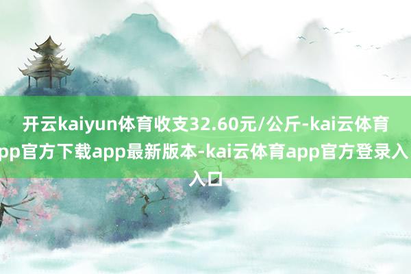开云kaiyun体育收支32.60元/公斤-kai云体育app官方下载app最新版本-kai云体育app官方登录入口