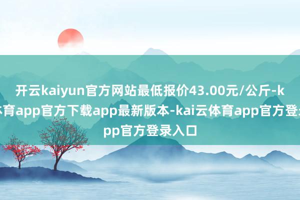 开云kaiyun官方网站最低报价43.00元/公斤-kai云体育app官方下载app最新版本-kai云体育app官方登录入口