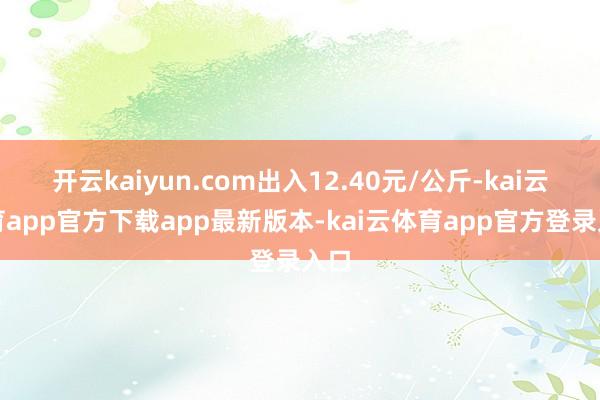 开云kaiyun.com出入12.40元/公斤-kai云体育app官方下载app最新版本-kai云体育app官方登录入口