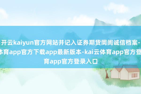 开云kaiyun官方网站并记入证券期货阛阓诚信档案-kai云体育app官方下载app最新版本-kai云体育app官方登录入口
