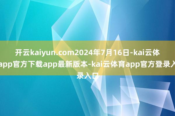 开云kaiyun.com2024年7月16日-kai云体育app官方下载app最新版本-kai云体育app官方登录入口