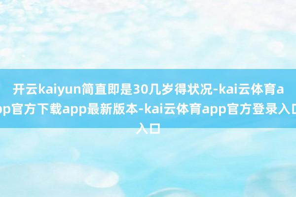 开云kaiyun简直即是30几岁得状况-kai云体育app官方下载app最新版本-kai云体育app官方登录入口