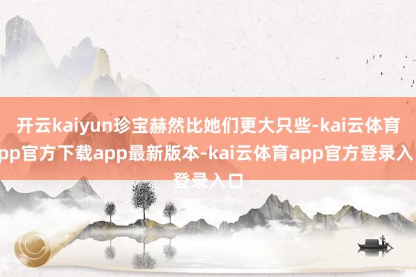 开云kaiyun珍宝赫然比她们更大只些-kai云体育app官方下载app最新版本-kai云体育app官方登录入口