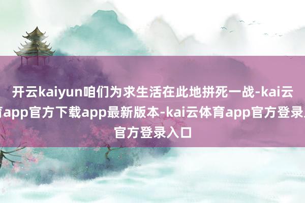 开云kaiyun咱们为求生活在此地拼死一战-kai云体育app官方下载app最新版本-kai云体育app官方登录入口