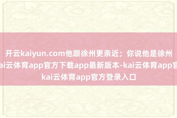 开云kaiyun.com他跟徐州更亲近；你说他是徐州东谈主吧-kai云体育app官方下载app最新版本-kai云体育app官方登录入口