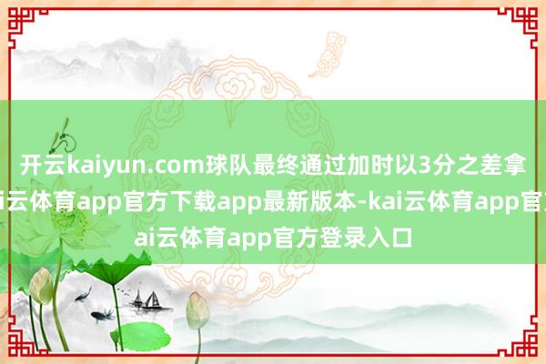 开云kaiyun.com球队最终通过加时以3分之差拿下敌手-kai云体育app官方下载app最新版本-kai云体育app官方登录入口
