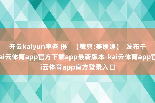 开云kaiyun李各 摄   【裁剪:姜媛媛】  发布于：北京市-kai云体育app官方下载app最新版本-kai云体育app官方登录入口