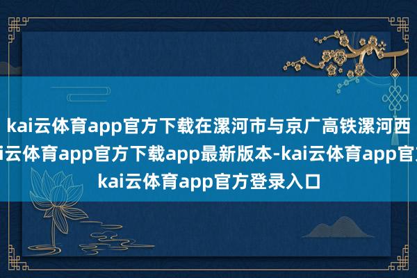 kai云体育app官方下载在漯河市与京广高铁漯河西站并站-kai云体育app官方下载app最新版本-kai云体育app官方登录入口