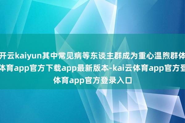 开云kaiyun其中常见病等东谈主群成为重心温煦群体-kai云体育app官方下载app最新版本-kai云体育app官方登录入口